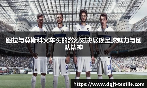 图拉与莫斯科火车头的激烈对决展现足球魅力与团队精神